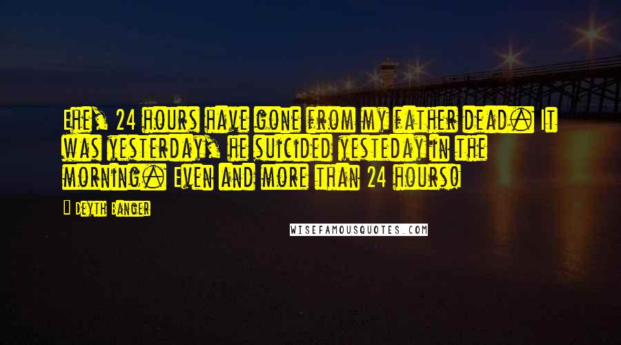 Deyth Banger Quotes: Ehe, 24 hours have gone from my father dead. It was yesterday, he suicided yesteday in the morning. Even and more than 24 hours!