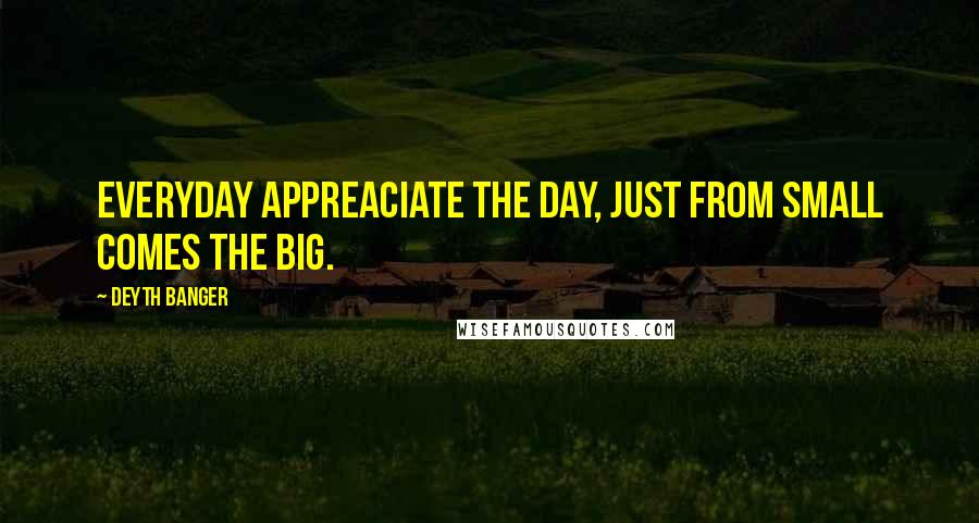 Deyth Banger Quotes: Everyday appreaciate the day, just from small comes the big.