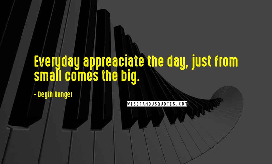 Deyth Banger Quotes: Everyday appreaciate the day, just from small comes the big.