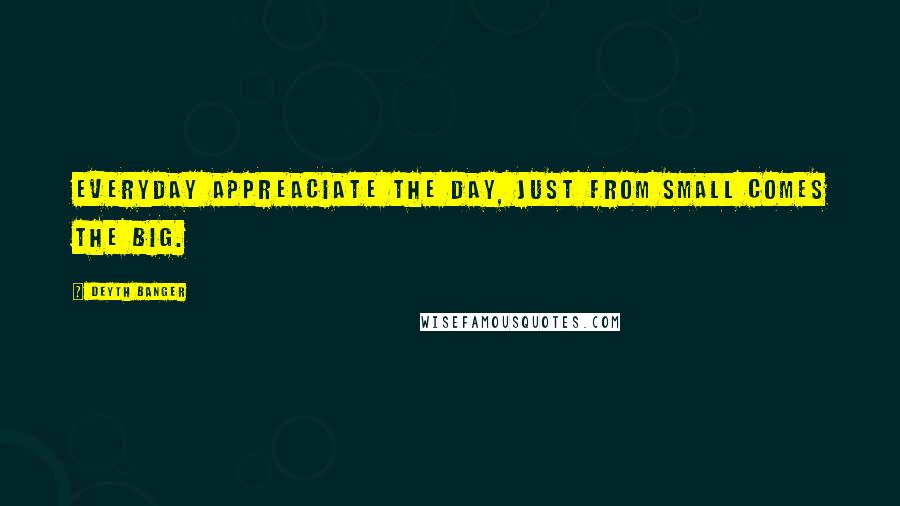 Deyth Banger Quotes: Everyday appreaciate the day, just from small comes the big.
