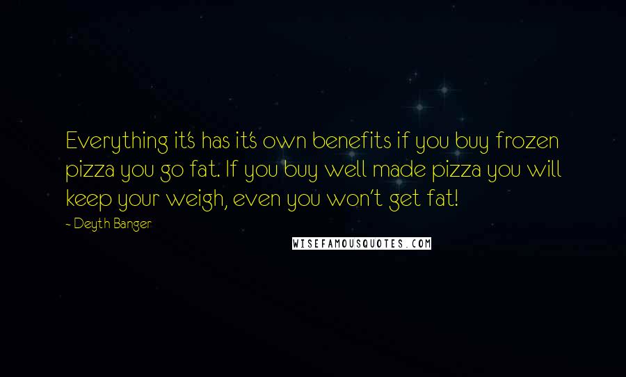 Deyth Banger Quotes: Everything it's has it's own benefits if you buy frozen pizza you go fat. If you buy well made pizza you will keep your weigh, even you won't get fat!