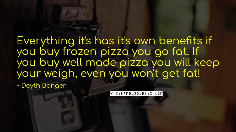 Deyth Banger Quotes: Everything it's has it's own benefits if you buy frozen pizza you go fat. If you buy well made pizza you will keep your weigh, even you won't get fat!