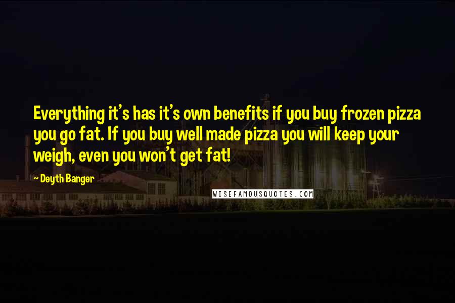Deyth Banger Quotes: Everything it's has it's own benefits if you buy frozen pizza you go fat. If you buy well made pizza you will keep your weigh, even you won't get fat!