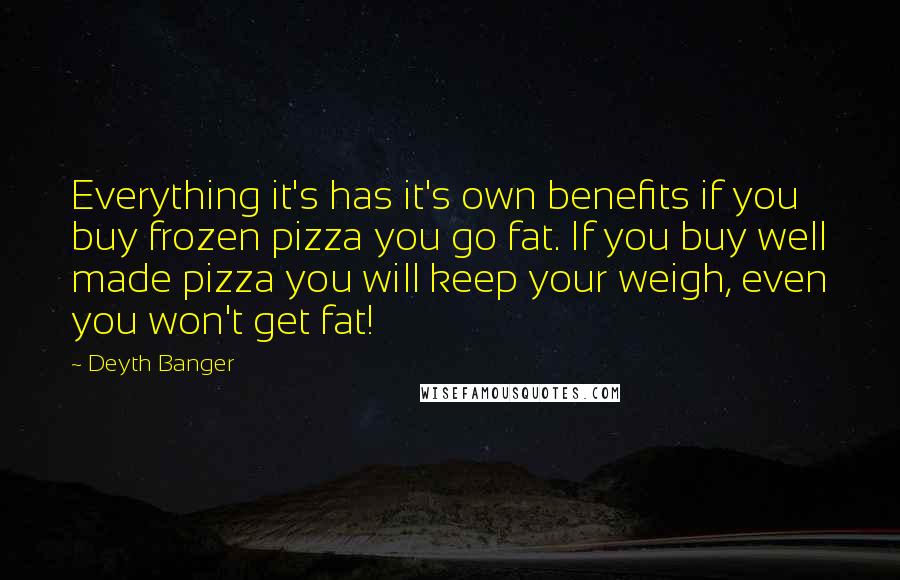 Deyth Banger Quotes: Everything it's has it's own benefits if you buy frozen pizza you go fat. If you buy well made pizza you will keep your weigh, even you won't get fat!