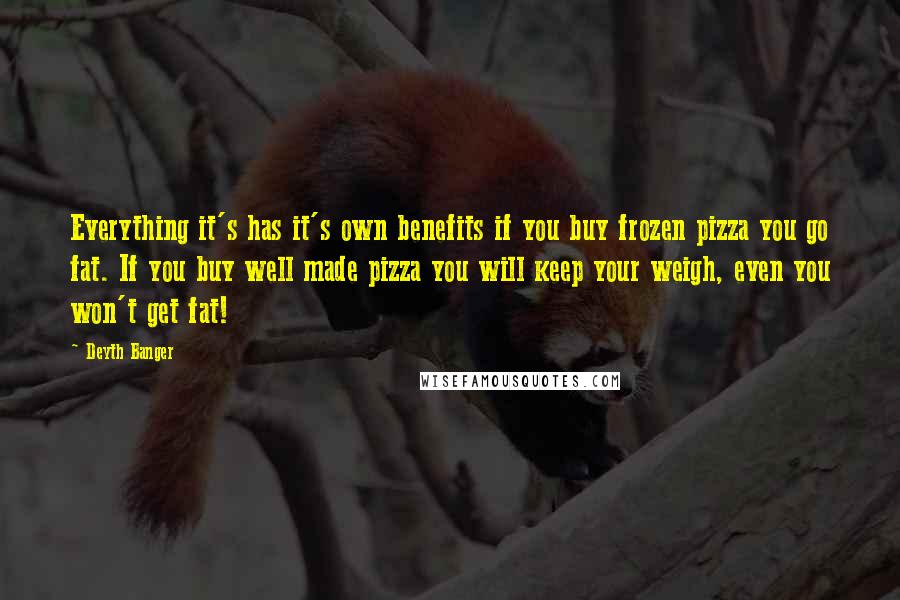 Deyth Banger Quotes: Everything it's has it's own benefits if you buy frozen pizza you go fat. If you buy well made pizza you will keep your weigh, even you won't get fat!