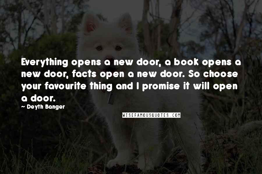 Deyth Banger Quotes: Everything opens a new door, a book opens a new door, facts open a new door. So choose your favourite thing and I promise it will open a door.