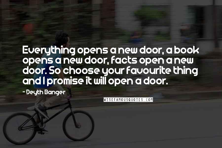 Deyth Banger Quotes: Everything opens a new door, a book opens a new door, facts open a new door. So choose your favourite thing and I promise it will open a door.
