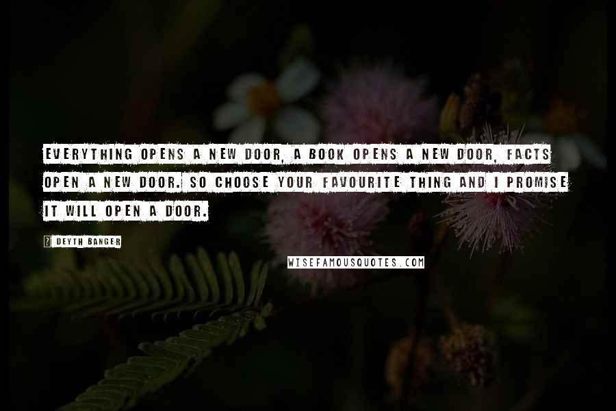 Deyth Banger Quotes: Everything opens a new door, a book opens a new door, facts open a new door. So choose your favourite thing and I promise it will open a door.