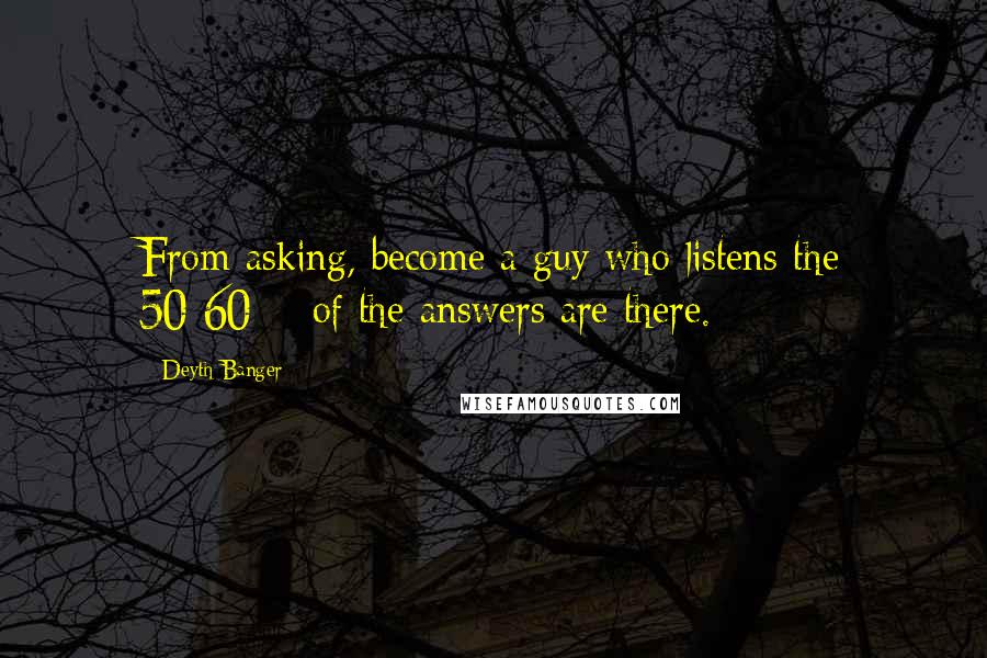 Deyth Banger Quotes: From asking, become a guy who listens the 50-60% of the answers are there.