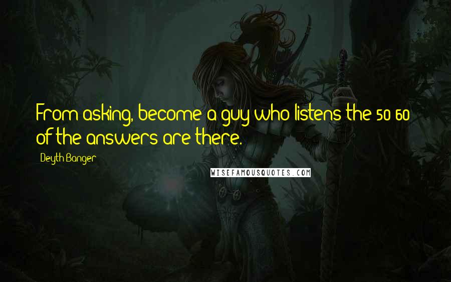 Deyth Banger Quotes: From asking, become a guy who listens the 50-60% of the answers are there.