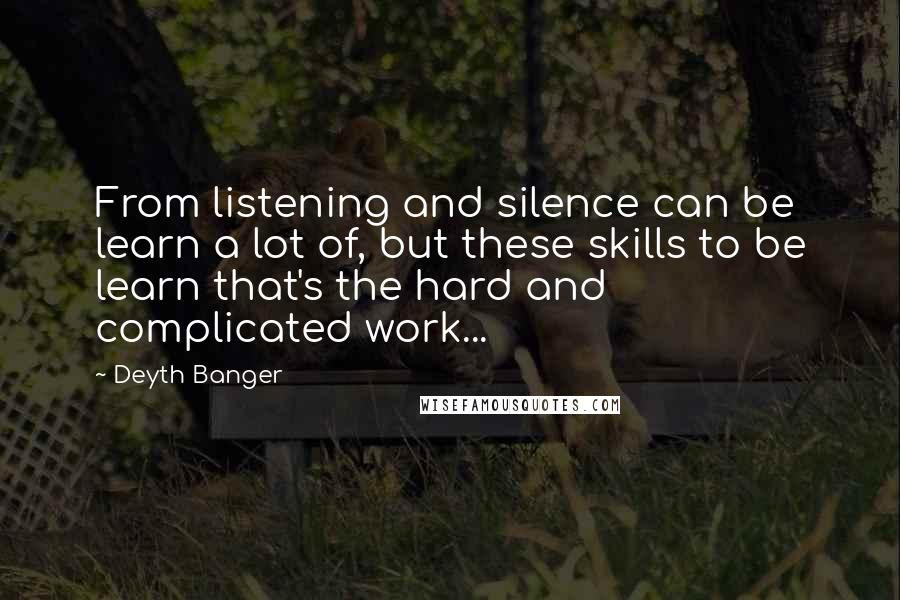 Deyth Banger Quotes: From listening and silence can be learn a lot of, but these skills to be learn that's the hard and complicated work...