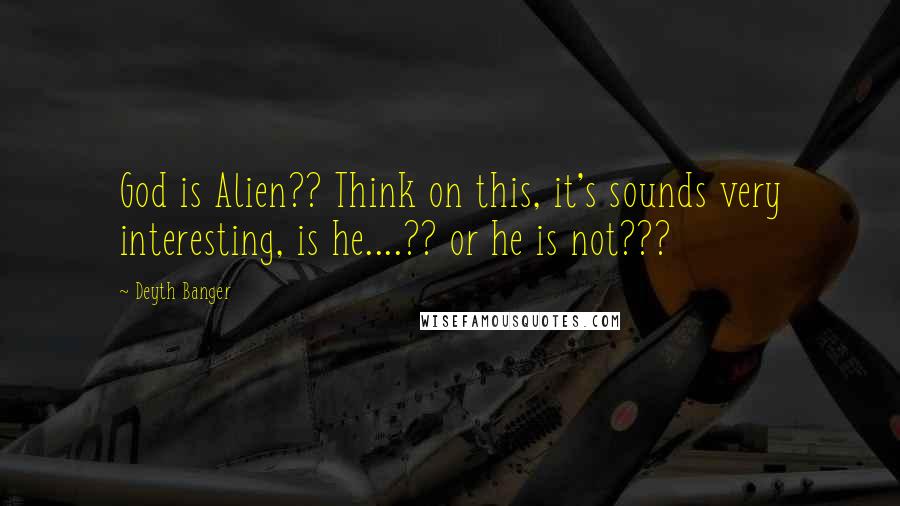 Deyth Banger Quotes: God is Alien?? Think on this, it's sounds very interesting, is he....?? or he is not???