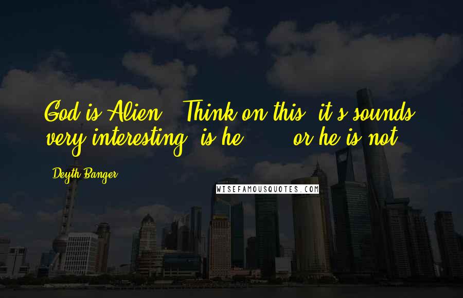 Deyth Banger Quotes: God is Alien?? Think on this, it's sounds very interesting, is he....?? or he is not???