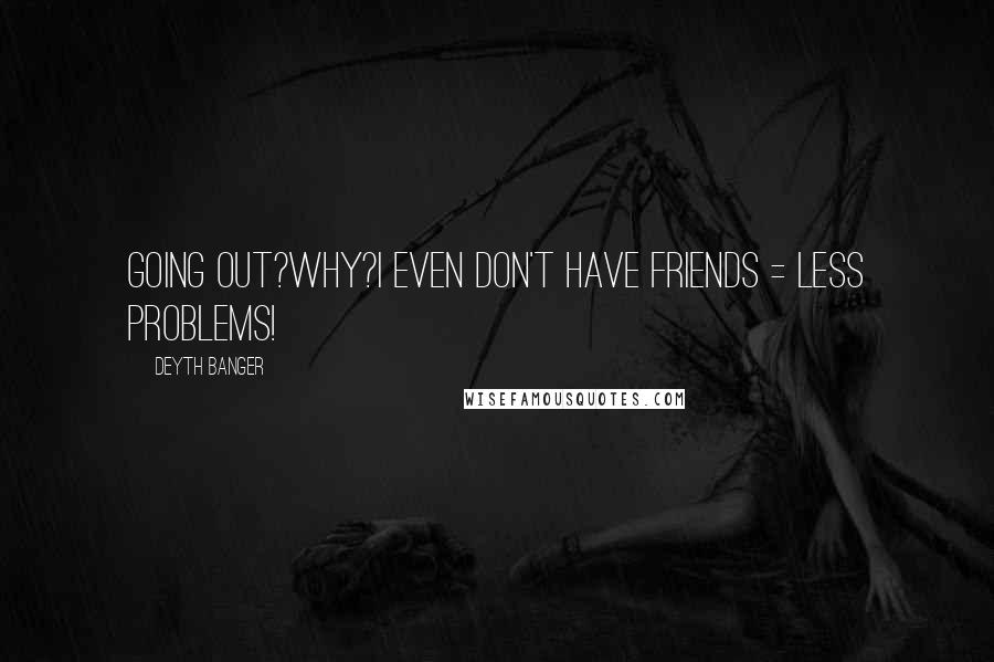 Deyth Banger Quotes: Going out?Why?I even don't have friends = less problems!
