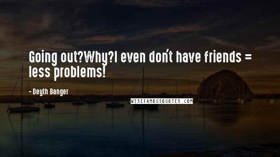 Deyth Banger Quotes: Going out?Why?I even don't have friends = less problems!