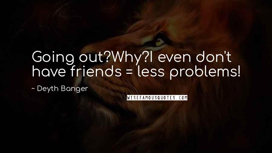 Deyth Banger Quotes: Going out?Why?I even don't have friends = less problems!