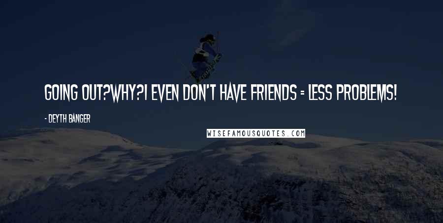 Deyth Banger Quotes: Going out?Why?I even don't have friends = less problems!