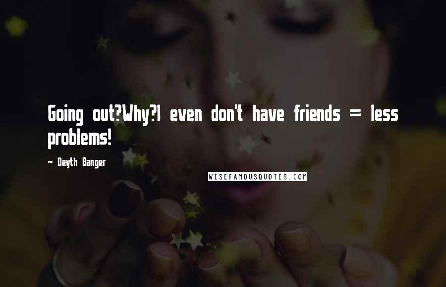Deyth Banger Quotes: Going out?Why?I even don't have friends = less problems!