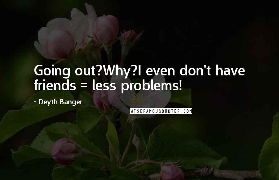 Deyth Banger Quotes: Going out?Why?I even don't have friends = less problems!