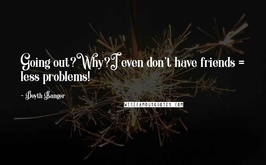 Deyth Banger Quotes: Going out?Why?I even don't have friends = less problems!