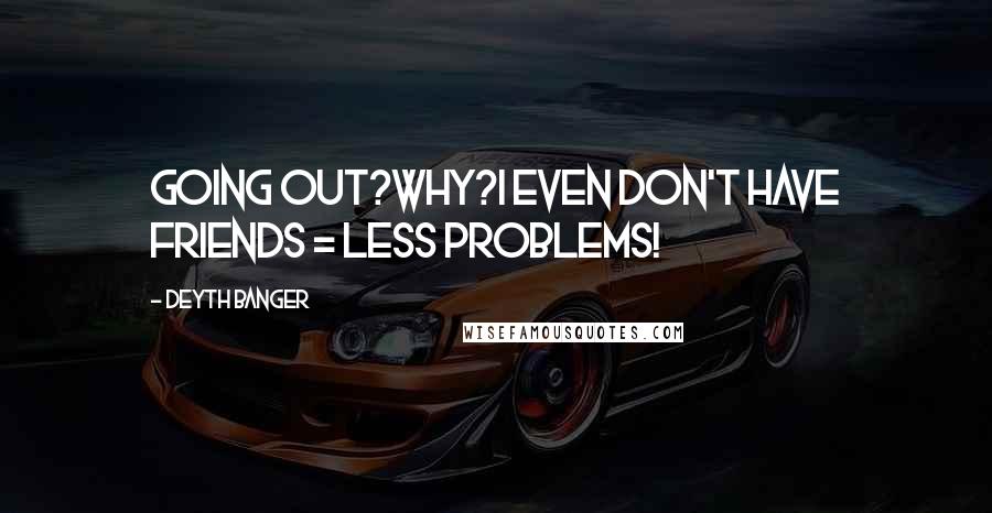 Deyth Banger Quotes: Going out?Why?I even don't have friends = less problems!