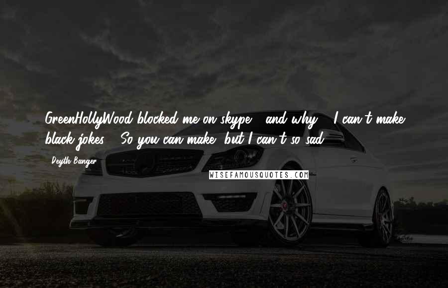 Deyth Banger Quotes: GreenHollyWood blocked me on skype..., and why???I can't make black jokes???So you can make, but I can't so sad!