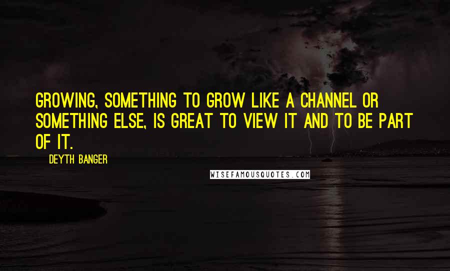 Deyth Banger Quotes: Growing, something to grow like a channel or something else, is great to view it and to be part of it.