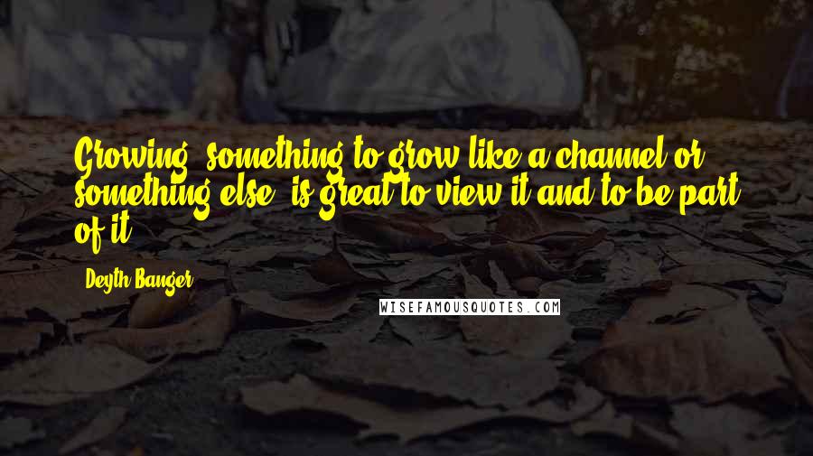 Deyth Banger Quotes: Growing, something to grow like a channel or something else, is great to view it and to be part of it.