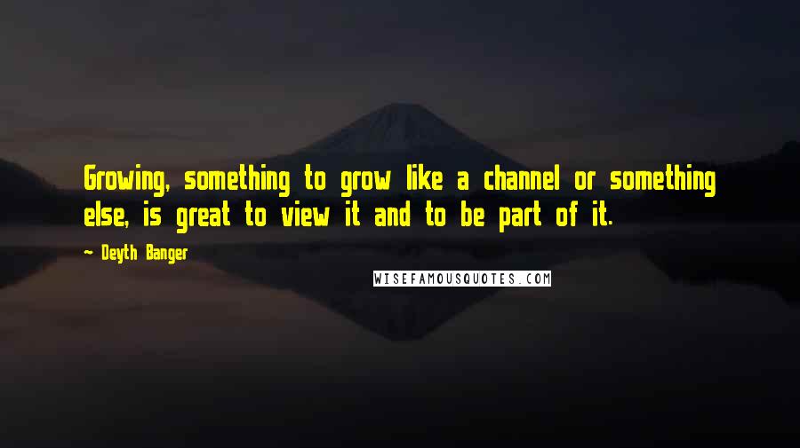 Deyth Banger Quotes: Growing, something to grow like a channel or something else, is great to view it and to be part of it.