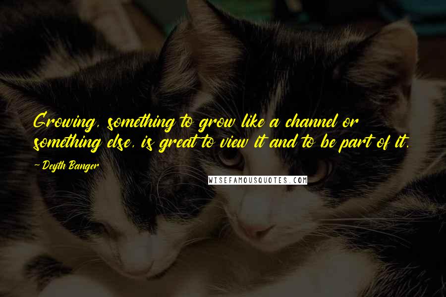 Deyth Banger Quotes: Growing, something to grow like a channel or something else, is great to view it and to be part of it.