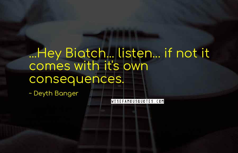 Deyth Banger Quotes: ...Hey Biatch... listen... if not it comes with it's own consequences.