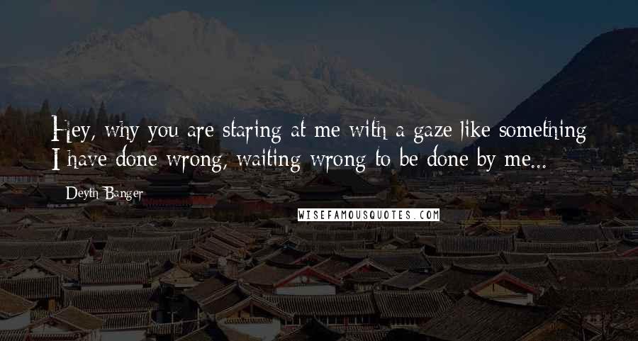 Deyth Banger Quotes: Hey, why you are staring at me with a gaze like something I have done wrong, waiting wrong to be done by me...