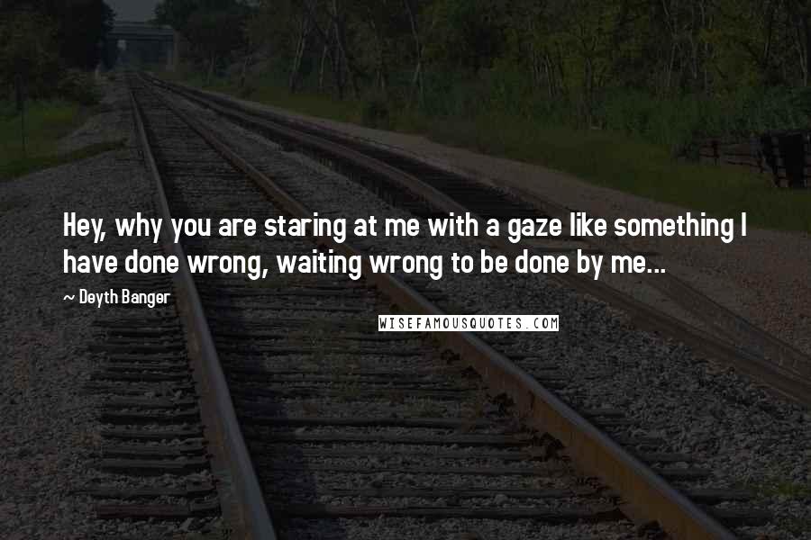 Deyth Banger Quotes: Hey, why you are staring at me with a gaze like something I have done wrong, waiting wrong to be done by me...