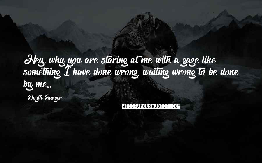 Deyth Banger Quotes: Hey, why you are staring at me with a gaze like something I have done wrong, waiting wrong to be done by me...