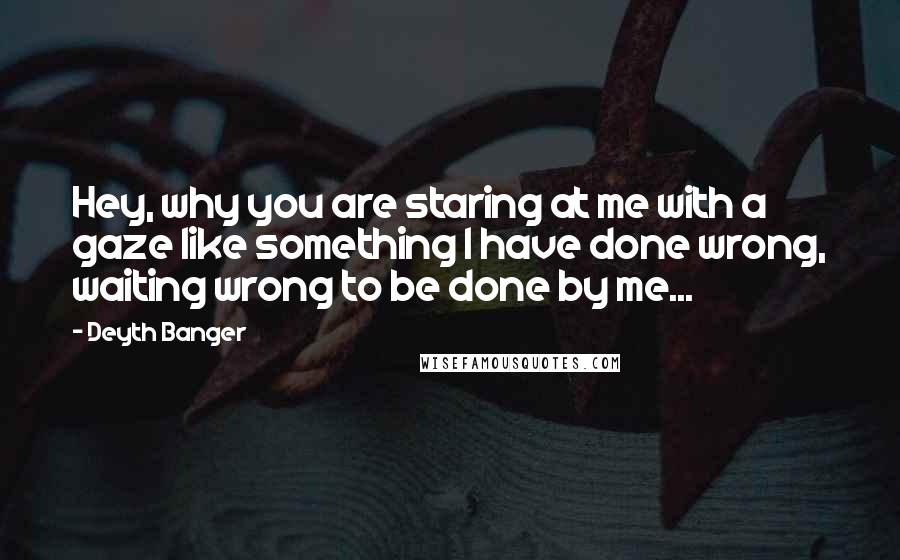 Deyth Banger Quotes: Hey, why you are staring at me with a gaze like something I have done wrong, waiting wrong to be done by me...