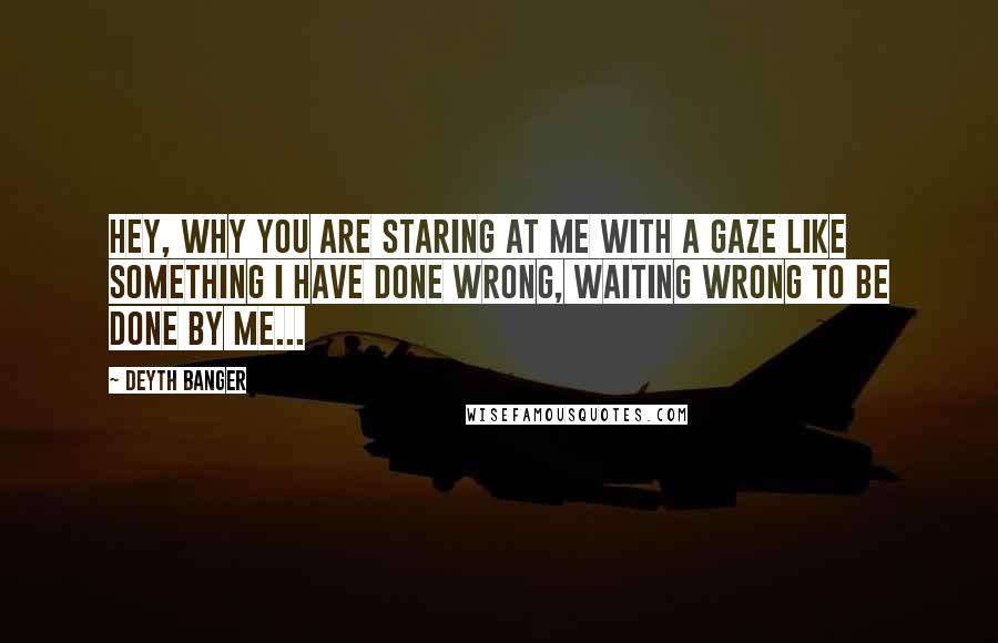 Deyth Banger Quotes: Hey, why you are staring at me with a gaze like something I have done wrong, waiting wrong to be done by me...