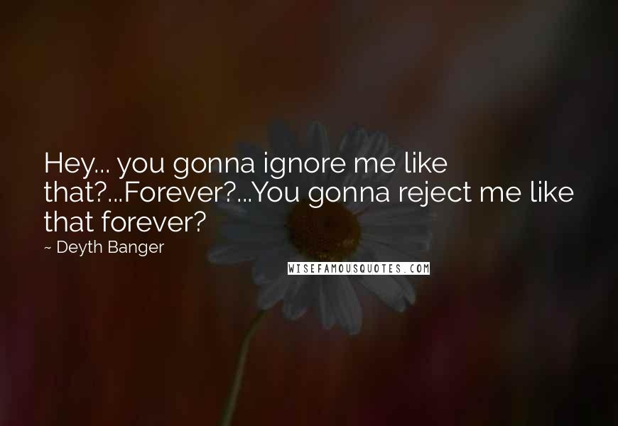 Deyth Banger Quotes: Hey... you gonna ignore me like that?...Forever?...You gonna reject me like that forever?