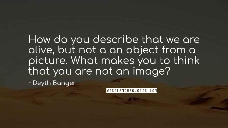 Deyth Banger Quotes: How do you describe that we are alive, but not a an object from a picture. What makes you to think that you are not an image?