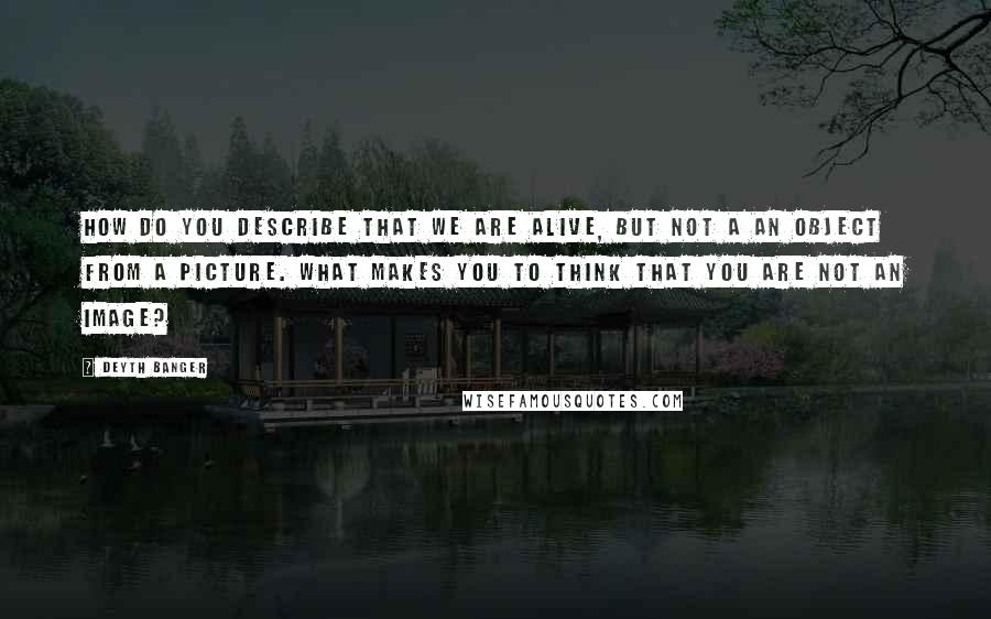 Deyth Banger Quotes: How do you describe that we are alive, but not a an object from a picture. What makes you to think that you are not an image?