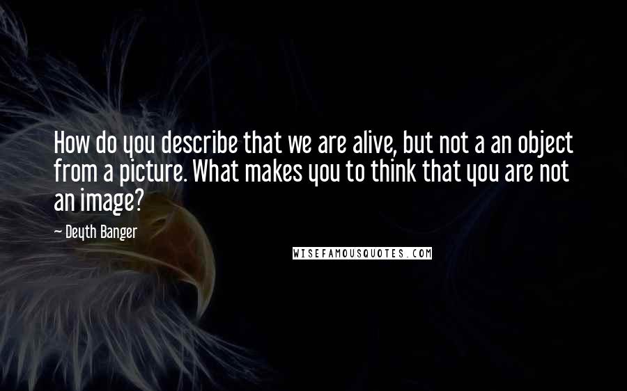 Deyth Banger Quotes: How do you describe that we are alive, but not a an object from a picture. What makes you to think that you are not an image?