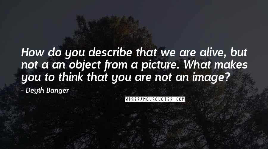 Deyth Banger Quotes: How do you describe that we are alive, but not a an object from a picture. What makes you to think that you are not an image?