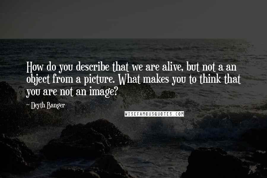 Deyth Banger Quotes: How do you describe that we are alive, but not a an object from a picture. What makes you to think that you are not an image?