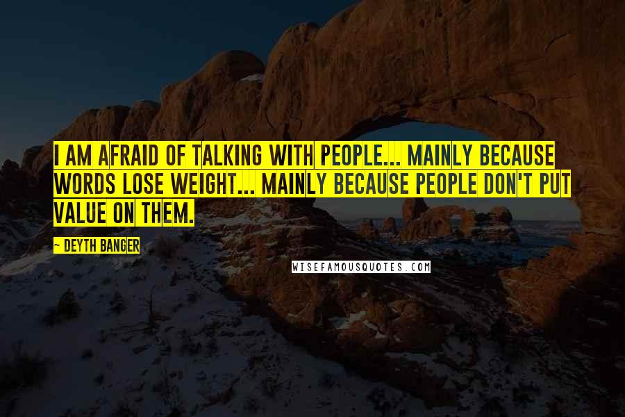 Deyth Banger Quotes: I am AFRAID OF TALKING WITH PEOPLE... MAINLY BECAUSE WORDS LOSE WEIGHT... MAINLY BECAUSE PEOPLE DON'T PUT VALUE ON THEM.