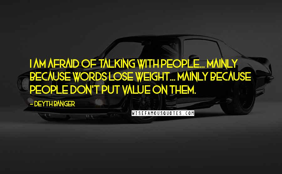 Deyth Banger Quotes: I am AFRAID OF TALKING WITH PEOPLE... MAINLY BECAUSE WORDS LOSE WEIGHT... MAINLY BECAUSE PEOPLE DON'T PUT VALUE ON THEM.