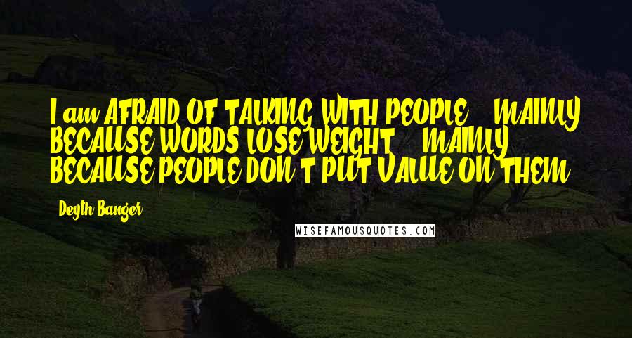 Deyth Banger Quotes: I am AFRAID OF TALKING WITH PEOPLE... MAINLY BECAUSE WORDS LOSE WEIGHT... MAINLY BECAUSE PEOPLE DON'T PUT VALUE ON THEM.