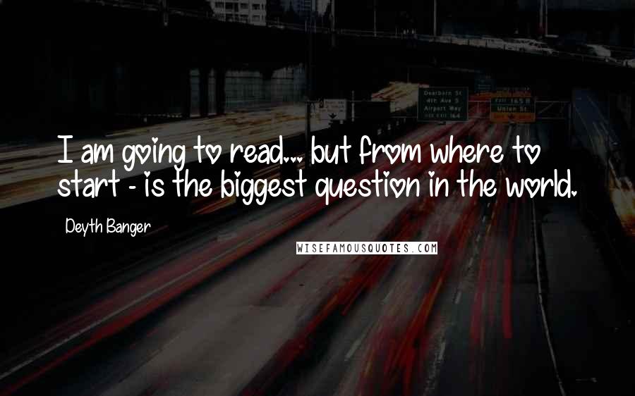 Deyth Banger Quotes: I am going to read... but from where to start - is the biggest question in the world.