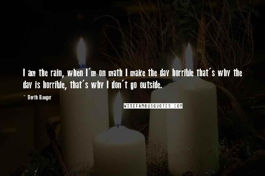 Deyth Banger Quotes: I am the rain, when I'm on math I make the day horrible that's why the day is horrible, that's why I don't go outside.