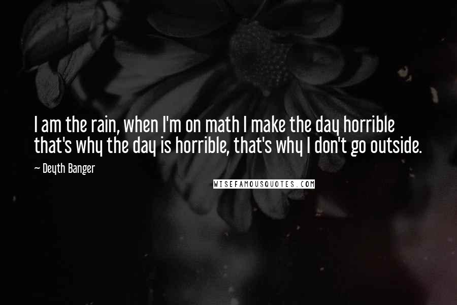 Deyth Banger Quotes: I am the rain, when I'm on math I make the day horrible that's why the day is horrible, that's why I don't go outside.