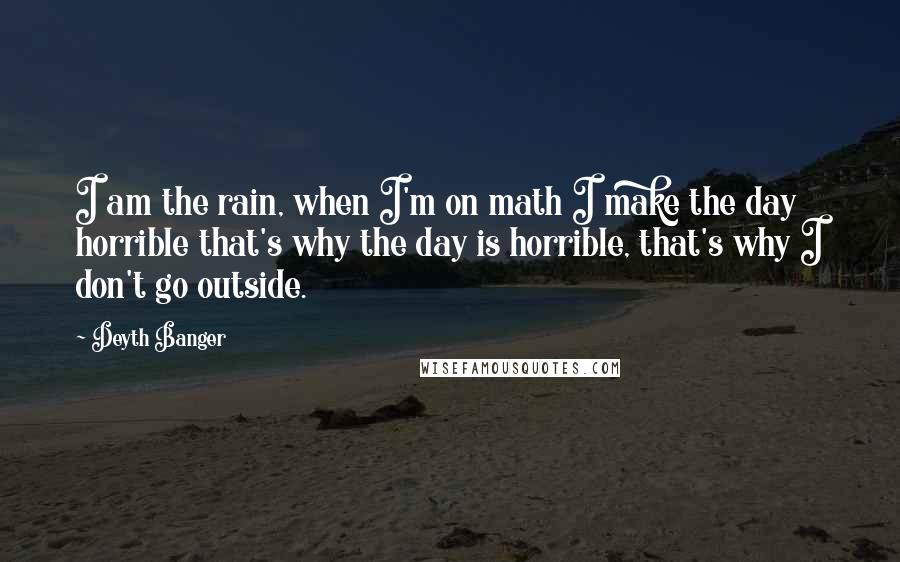 Deyth Banger Quotes: I am the rain, when I'm on math I make the day horrible that's why the day is horrible, that's why I don't go outside.