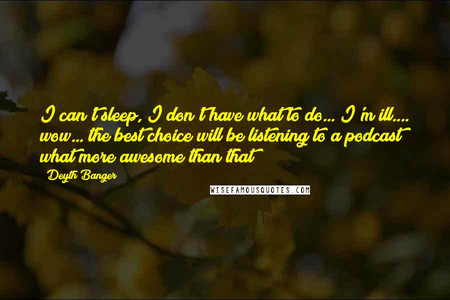 Deyth Banger Quotes: I can't sleep, I don't have what to do... I'm ill.... wow... the best choice will be listening to a podcast what more awesome than that?